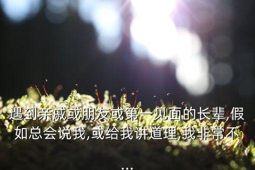 遇到親戚或朋友或第一見(jiàn)面的長(zhǎng)輩,假如總會(huì)說(shuō)我,或給我講道理,我非常不...