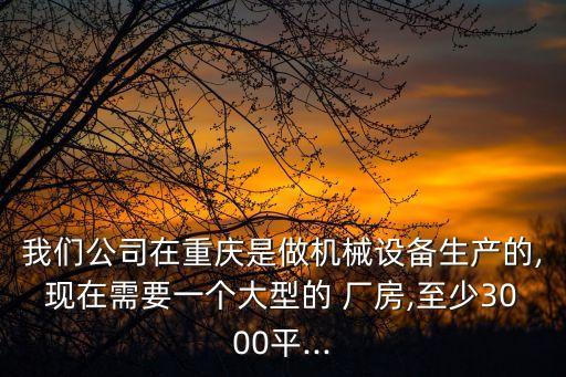 我們公司在重慶是做機(jī)械設(shè)備生產(chǎn)的,現(xiàn)在需要一個(gè)大型的 廠房,至少3000平...