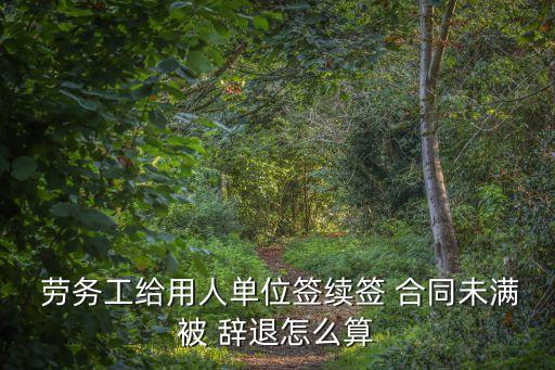  勞務工給用人單位簽續(xù)簽 合同未滿被 辭退怎么算