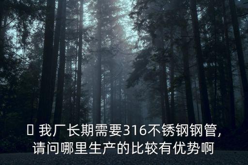  我廠長期需要316不銹鋼鋼管,請問哪里生產(chǎn)的比較有優(yōu)勢啊
