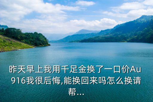 昨天早上我用千足金換了一口價Au 916我很后悔,能換回來嗎怎么換請幫...