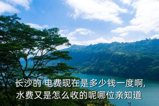 長沙的 電費(fèi)現(xiàn)在是多少錢一度啊,水費(fèi)又是怎么收的呢哪位親知道