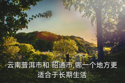 云南普洱市和 昭通市,哪一個地方更適合于長期生活