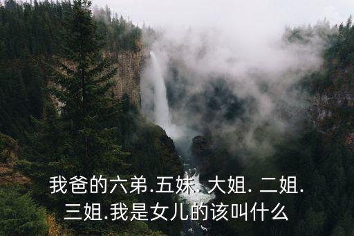 我爸的六弟.五妹. 大姐. 二姐.三姐.我是女兒的該叫什么