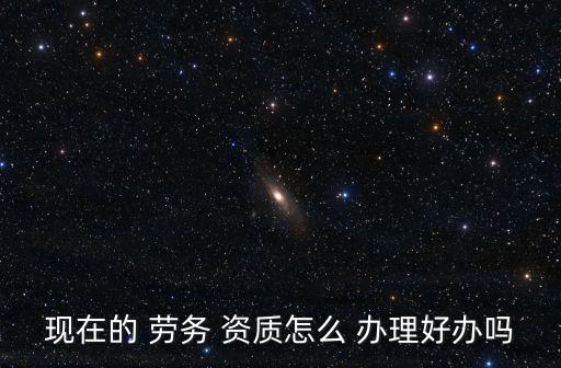現(xiàn)在的 勞務(wù) 資質(zhì)怎么 辦理好辦嗎
