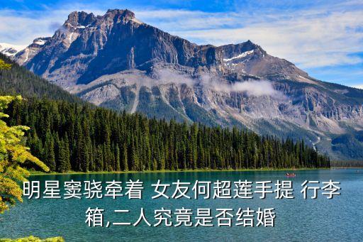 明星竇驍牽著 女友何超蓮手提 行李箱,二人究竟是否結(jié)婚