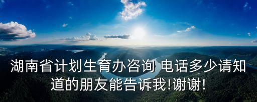 湖南省計劃生育辦咨詢 電話多少請知道的朋友能告訴我!謝謝!
