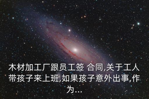 木材加工廠跟員工簽 合同,關于工人帶孩子來上班,如果孩子意外出事,作為...