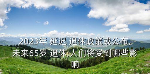 2023年 延遲 退休政策或公布,未來65歲 退休,人們將受到哪些影響