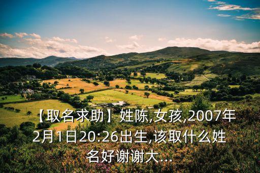 【取名求助】姓陳,女孩,2007年2月1日20:26出生,該取什么姓名好謝謝大...