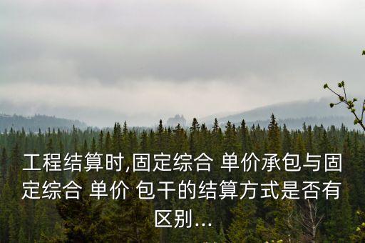 工程結(jié)算時(shí),固定綜合 單價(jià)承包與固定綜合 單價(jià) 包干的結(jié)算方式是否有區(qū)別...