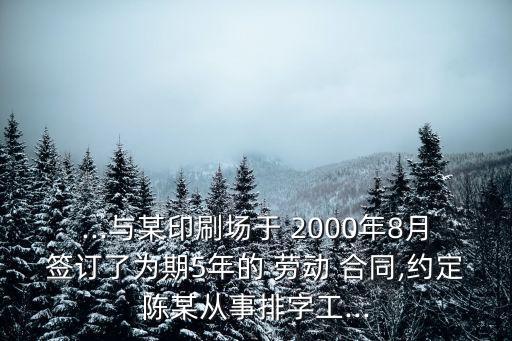 ...與某印刷場于 2000年8月簽訂了為期5年的 勞動 合同,約定陳某從事排字工...