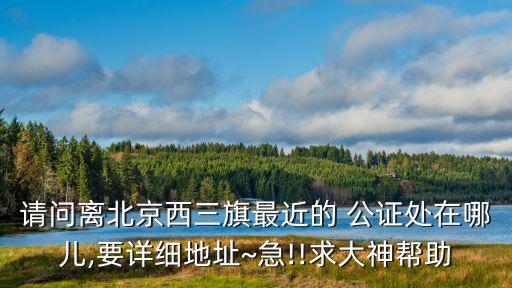 請問離北京西三旗最近的 公證處在哪兒,要詳細地址~急!!求大神幫助