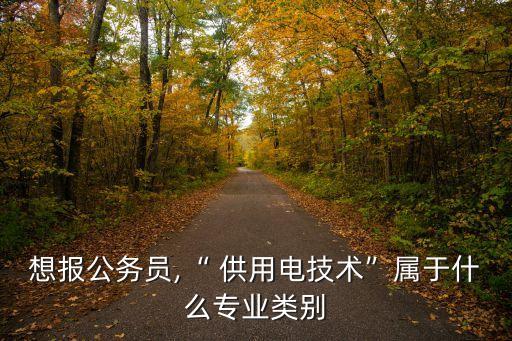 想報(bào)公務(wù)員,“ 供用電技術(shù)”屬于什么專業(yè)類別