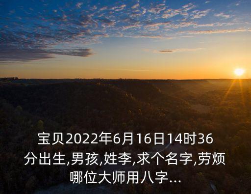 寶貝2022年6月16日14時(shí)36分出生,男孩,姓李,求個(gè)名字,勞煩哪位大師用八字...
