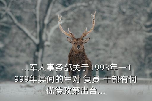 ...軍人事務(wù)部關(guān)亍1993年一1999年其間的軍對 復員 干部有何優(yōu)待政策出臺...