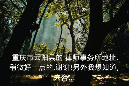  重慶市云陽縣的 律師事務(wù)所地址,稍微好一點(diǎn)的,謝謝!另外我想知道,去咨...