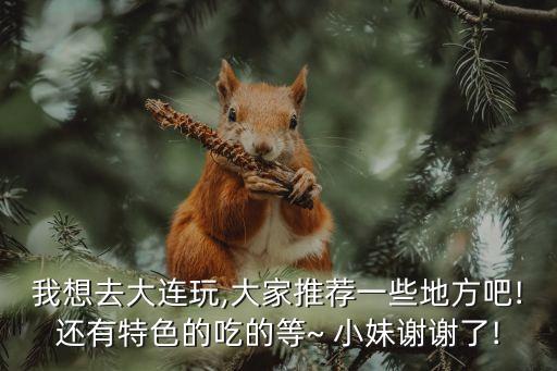 我想去大連玩,大家推薦一些地方吧!還有特色的吃的等~ 小妹謝謝了!