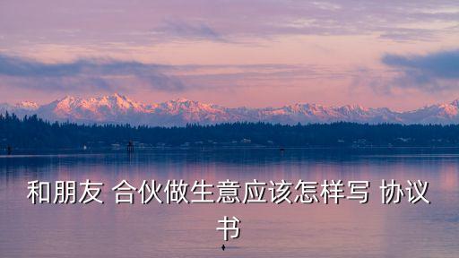 和朋友 合伙做生意應該怎樣寫 協(xié)議書