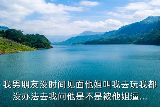 我男朋友沒時間見面他姐叫我去玩我都沒辦法去我問他是不是被他姐逼...