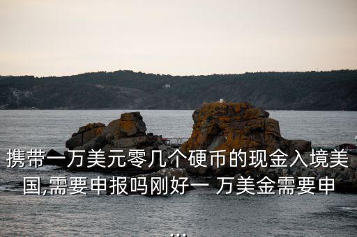 攜帶一萬美元零幾個(gè)硬幣的現(xiàn)金入境美國,需要申報(bào)嗎剛好一 萬美金需要申...