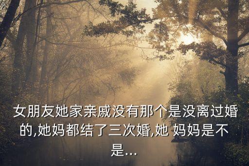  女朋友她家親戚沒有那個(gè)是沒離過婚的,她媽都結(jié)了三次婚,她 媽媽是不是...