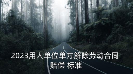2023用人單位單方解除勞動(dòng)合同 賠償 標(biāo)準(zhǔn)
