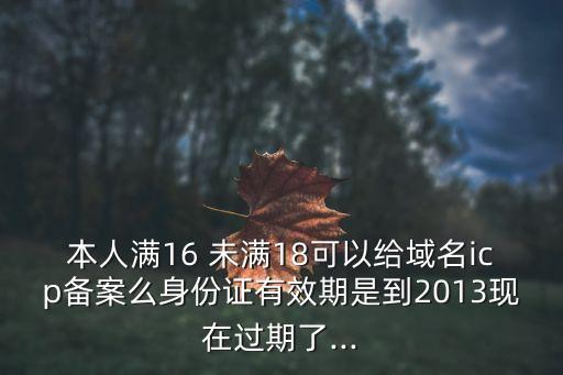 本人滿16 未滿18可以給域名icp備案么身份證有效期是到2013現(xiàn)在過期了...