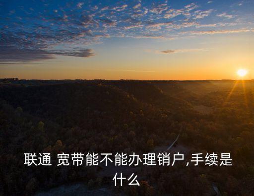  聯(lián)通 寬帶能不能辦理銷(xiāo)戶(hù),手續(xù)是什么