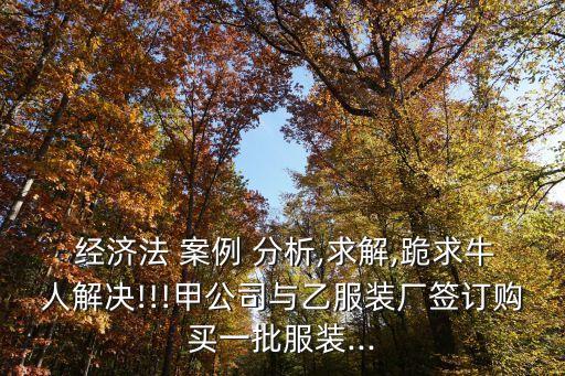  經(jīng)濟法 案例 分析,求解,跪求牛人解決!!!甲公司與乙服裝廠簽訂購買一批服裝...