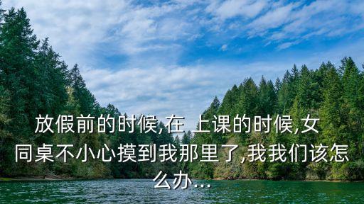 放假前的時候,在 上課的時候,女 同桌不小心摸到我那里了,我我們該怎么辦...