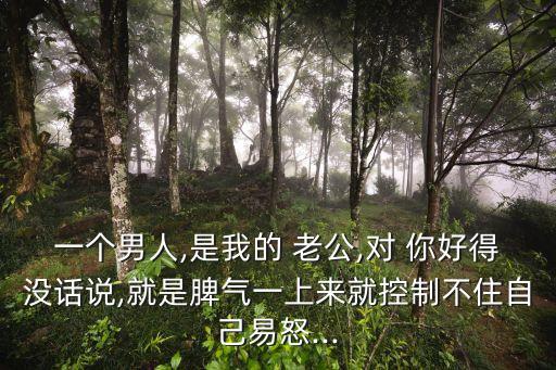 一個男人,是我的 老公,對 你好得沒話說,就是脾氣一上來就控制不住自己易怒...