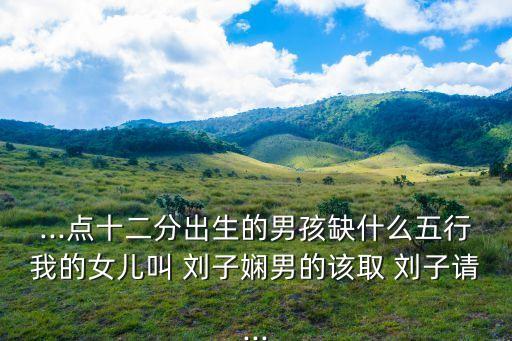 ...點(diǎn)十二分出生的男孩缺什么五行我的女兒叫 劉子?jì)鼓械脑撊?劉子請...