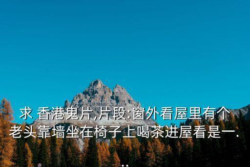 求 香港鬼片,片段:窗外看屋里有個(gè)老頭靠墻坐在椅子上喝茶進(jìn)屋看是一...