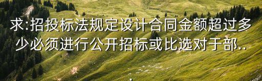 求:招投標法規(guī)定設計合同金額超過多少必須進行公開招標或比選對于部...