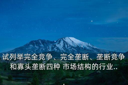 試列舉完全競爭、完全壟斷、壟斷競爭和寡頭壟斷四種 市場結(jié)構(gòu)的行業(yè)...