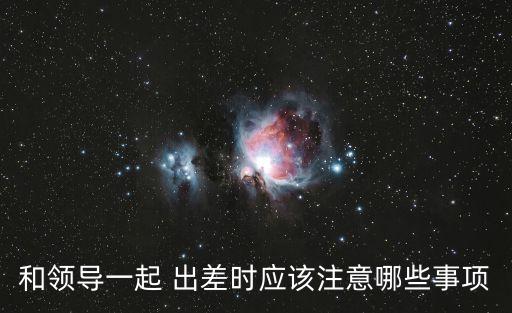 和領(lǐng)導(dǎo)一起 出差時(shí)應(yīng)該注意哪些事項(xiàng)