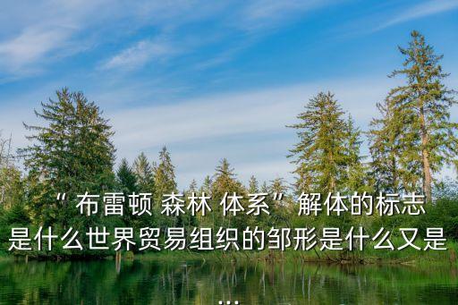 “ 布雷頓 森林 體系”解體的標(biāo)志是什么世界貿(mào)易組織的鄒形是什么又是...