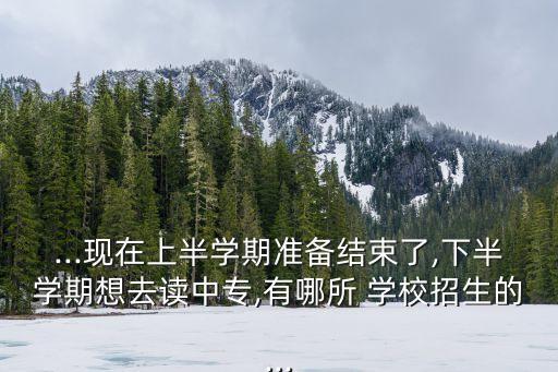 ...現(xiàn)在上半學(xué)期準備結(jié)束了,下半學(xué)期想去讀中專,有哪所 學(xué)校招生的...