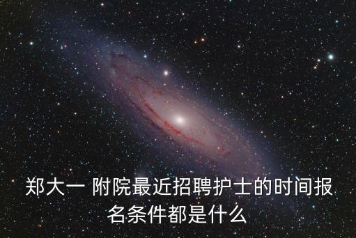  鄭大一 附院最近招聘護士的時間報名條件都是什么