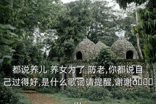 都說養(yǎng)兒 養(yǎng)女為了 防老,你都說自己過得好,是什么歌詞請?zhí)嵝?謝謝?...