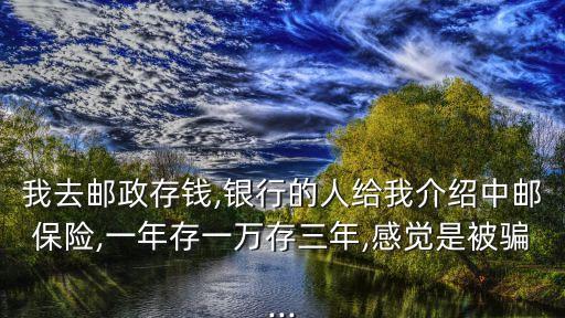我去郵政存錢,銀行的人給我介紹中郵保險(xiǎn),一年存一萬(wàn)存三年,感覺(jué)是被騙...