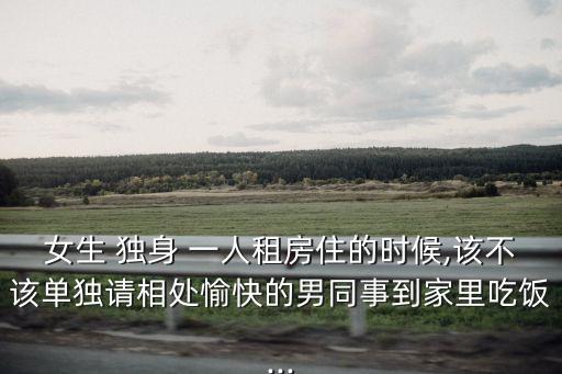 女生 獨(dú)身 一人租房住的時(shí)候,該不該單獨(dú)請(qǐng)相處愉快的男同事到家里吃飯...