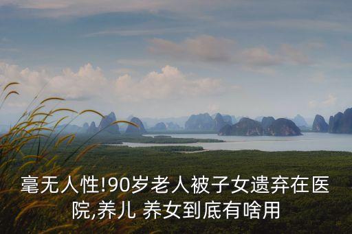 毫無人性!90歲老人被子女遺棄在醫(yī)院,養(yǎng)兒 養(yǎng)女到底有啥用