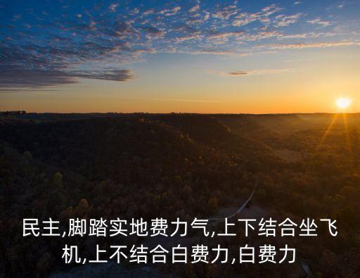 民主,腳踏實(shí)地費(fèi)力氣,上下結(jié)合坐飛機(jī),上不結(jié)合白費(fèi)力,白費(fèi)力