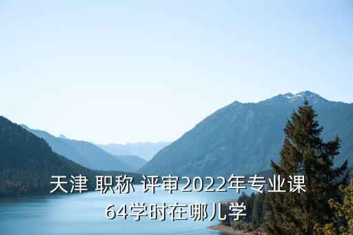  天津 職稱 評審2022年專業(yè)課64學(xué)時在哪兒學(xué)