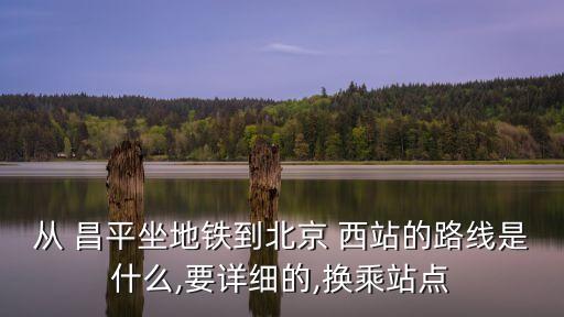 從 昌平坐地鐵到北京 西站的路線是什么,要詳細(xì)的,換乘站點(diǎn)