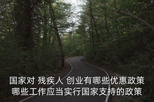 國(guó)家對(duì) 殘疾人 創(chuàng)業(yè)有哪些優(yōu)惠政策哪些工作應(yīng)當(dāng)實(shí)行國(guó)家支持的政策