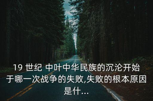 19 世紀 中葉中華民族的沉淪開始于哪一次戰(zhàn)爭的失敗,失敗的根本原因是什...
