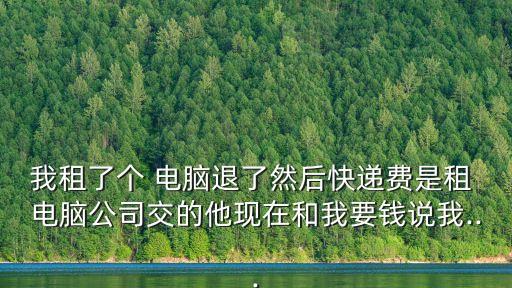 我租了個(gè) 電腦退了然后快遞費(fèi)是租 電腦公司交的他現(xiàn)在和我要錢說(shuō)我...